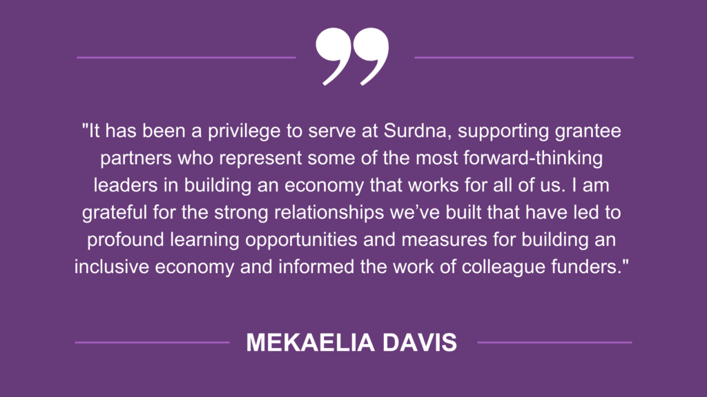 Quote from Mekaelia Davis: "It has been a privilege to serve at Surdna, supporting grantee partners who represent some of the most forward-thinking leaders in building an economy that works for all of us. I am grateful for the strong relationships we’ve built that have led to profound learning opportunities and measures for building an inclusive economy and informed the work of colleague funders."