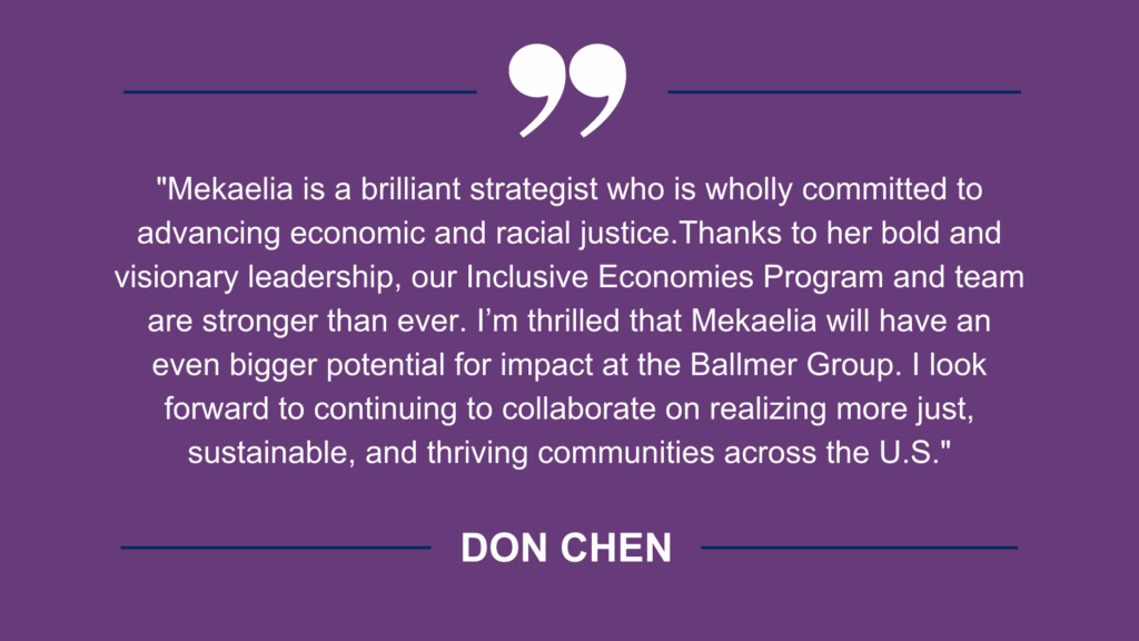 Don Chen Quote: "Mekaelia is a brilliant strategist who is wholly committed to advancing economic and racial justice.Thanks to her bold and visionary leadership, our Inclusive Economies Program and team are stronger than ever. I’m thrilled that Mekaelia will have an even bigger potential for impact at the Ballmer Group. I look forward to continuing to collaborate on realizing more just, sustainable, and thriving communities across the U.S."