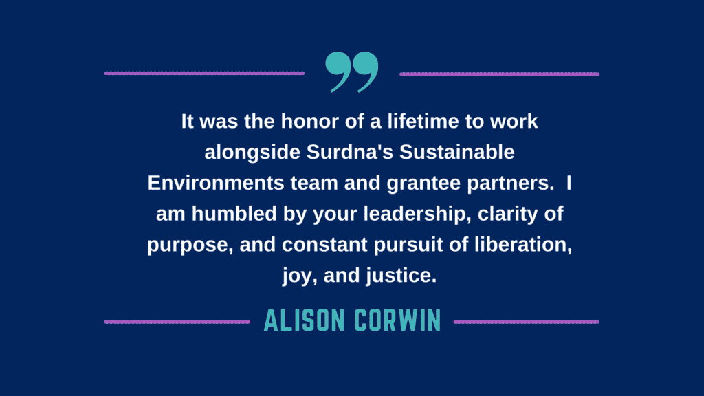 It was the honor of a lifetime to work alongside Surdna's Sustainable Environments team and grantee partners. I am humbled by your leadership, clarity of purpose, and constant pursuit of liberation, joy, and justice. - Alison Corwin