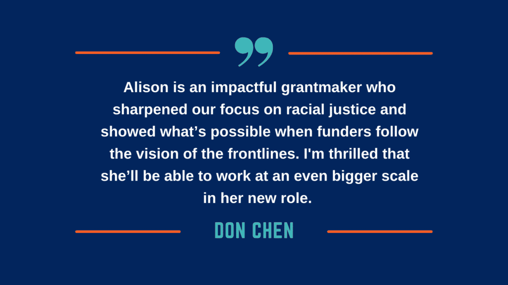 Alison is an impactful grantmaker who sharpened our focus on racial justice and showed what’s possible when funders follow the vision of the frontlines. I'm thrilled that she’ll be able to work at an even bigger scale in her new role. - Don CHen
